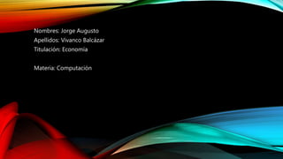 Nombres: Jorge Augusto
Apellidos: Vivanco Balcázar
Titulación: Economía
Materia: Computación
 