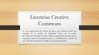 Licencias Creative
Commons
Es una organización sin ánimo de lucro, cuya oficina central está
ubicada en la ciudad de Mountain View, en el estado
de California (Estados Unidos). Dicha organización permite usar y
compartir tanto la creatividad como el conocimiento a través de
una serie de instrumentos jurídicos de carácter gratuito.
 
