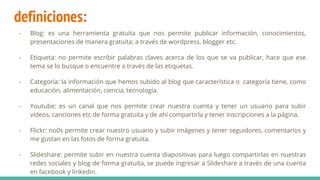 definiciones:
- Blog: es una herramienta gratuita que nos permite publicar información, conocimientos,
presentaciones de manera gratuita; a través de wordpress. blogger etc.
- Etiqueta: no permite escribir palabras claves acerca de los que se va publicar, hace que ese
tema se lo busque o encuentre a través de las etiquetas.
- Categoría: la información que hemos subido al blog que característica o categoría tiene, como
educación, alimentación, ciencia, tecnología.
- Youtube: es un canal que nos permite crear nuestra cuenta y tener un usuario para subir
vídeos, canciones etc de forma gratuita y de ahí compartirla y tener inscripciones a la página.
- Flickr: no0s permite crear nuestro usuario y subir imágenes y tener seguidores, comentarios y
me gustan en las fotos de forma gratuita.
- Slideshare: permite subir en nuestra cuenta diapositivas para luego compartirlas en nuestras
redes sociales y blog de forma gratuita, se puede ingresar a Slideshare a través de una cuenta
en facebook y linkedin.
 