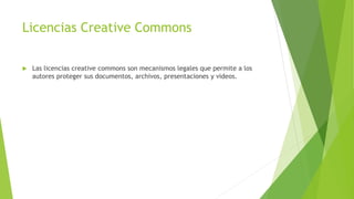Licencias Creative Commons
 Las licencias creative commons son mecanismos legales que permite a los
autores proteger sus documentos, archivos, presentaciones y videos.
 