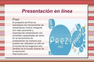 Presentación en líneaPreziEl propósito de Prezi es reemplazar las herramientas de presentación menos intrigante con más cautivante y espectacular presentación con increíbles capacidades de zoom. Es la herramienta de presentación de mañana que pueden ser utilizados no sólo en el mundo de los negocios sino también en el mundo diverso de la educación.http//:prezi.com