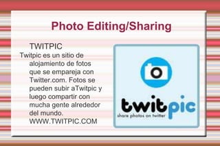 PhotoEditing/SharingTWITPICTwitpic es un sitio de  alojamiento de fotos   que se empareja con Twitter.com. Fotos se pueden subir aTwitpicy luego compartir con mucha gente alrededor del mundo.WWW.TWITPIC.COM