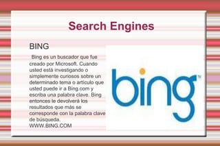 SearchEnginesBING Bing es un buscador que fue creado por Microsoft. Cuando usted está investigando o simplemente curiosos sobre un determinado tema o artículo que usted puede ir a Bing.com y escriba una palabra clave. Bing entonces le devolverá los resultados que más se corresponde con la palabra clave de búsqueda. WWW.BING.COM