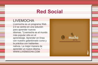 Red SocialLIVEMOCHALivemocha es un programa Web 2.0 se centra en una solución para aprender nuevos idiomas. "Livemocha es el mundo más popular sitio en el aprendizaje. Aprender en línea con nuestro galardonado curso y la práctica con hablantes nativos. La mejor manera de aprender un nuevo idioma. “WWW.LIVEMOCHA.COM