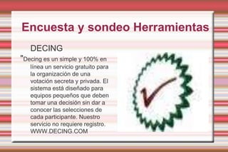 Encuesta y sondeo HerramientasDECING"Decing es un simple y 100% en línea un servicio gratuito para la organización de una votación secreta y privada. El sistema está diseñado para equipos pequeños que deben tomar una decisión sin dar a conocer las selecciones de cada participante. Nuestro servicio no requiere registro.WWW.DECING.COM