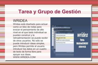 Tarea y Grupo de GestiónWRIDEAWridea está diseñado para actuar como un bloc de notas para evocar el pensamiento de alto nivel en el que tasts individual se pueden construir y la retroalimentación se puede recibir de otros usuarios. No sólo se puede introducir ideas simples, pero Wridea permite al usuario introducir los datos en un cuadro de texto de forma libre para apoyar sus ideas. WWW.WRIDEA.COM