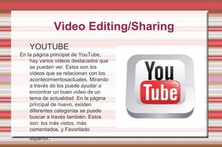  Video Editing/SharingYOUTUBEEn la página principal de YouTube, hay varios videos destacados que se pueden ver. Estos son los videos que se relacionan con los acontecimientosactuales. Mirando a través de los puede ayudar a encontrar un buen video de un tema de actualidad. En la página principal de nuevo, existen diferentes categorías se puede buscar a través también. Estos son: los más vistos, más comentados, y Favoritado superior.
