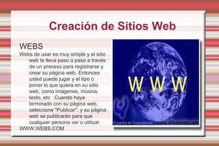  Creación de Sitios WebWEBSWebs de usar es muy simple y el sitio web te lleva paso a paso a través de un proceso para registrarse y crear su página web. Entonces usted puede jugar y el tipo o poner lo que quiera en su sitio web, como imágenes, música, texto, etc   Cuando haya terminado con su página web, seleccione "Publicar", y su página web se publicarán para que cualquier persona ver o utilizar.WWW.WEBS.COM
