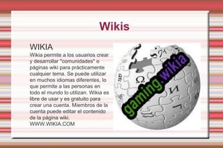  WikisWIKIAWikia permite a los usuarios crear y desarrollar "comunidades" o páginas wiki para prácticamente cualquier tema. Se puede utilizar en muchos idiomas diferentes, lo que permite a las personas en todo el mundo lo utilizan. Wikia es libre de usar y es gratuito para crear una cuenta. Miembros de la cuenta puede editar el contenido de la página wiki. WWW.WIKIA.COM