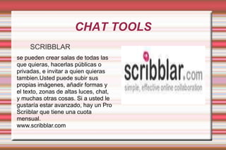 CHAT TOOLSSCRIBBLARse pueden crear salas de todas las que quieras, hacerlas públicas o privadas, e invitar a quien quieras tambien.Usted puede subir sus propias imágenes, añadir formas y el texto, zonas de altas luces, chat, y muchas otras cosas. Si a usted le gustaría estar avanzado, hay un Pro Scriiblar que tiene una cuota mensual.www.scribblar.com