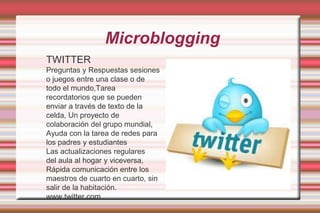  MicrobloggingTWITTERPreguntas y Respuestas sesiones o juegos entre una clase o de todo el mundo,Tarea recordatorios que se pueden enviar a través de texto de la celda, Un proyecto de colaboración del grupo mundial, Ayuda con la tarea de redes para los padres y estudiantesLas actualizaciones regulares         del aula al hogar y viceversa,Rápida comunicación entre los maestros de cuarto en cuarto, sin salir de la habitación.www.twitter.com
