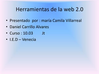 Herramientas de la web 2.0 Presentado  por : maría Camila Villarreal  Daniel Carrillo Alvares  Curso : 10.03         Jt  I.E.D – Venecia 