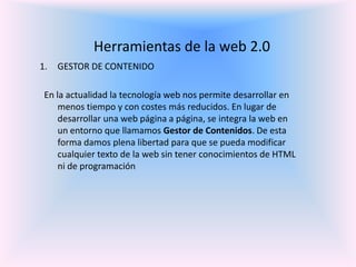 Herramientas de la web 2.0GESTOR DE CONTENIDO  En la actualidad la tecnología web nos permite desarrollar en menos tiempo y con costes más reducidos. En lugar de desarrollar una web página a página, se integra la web en un entorno que llamamos Gestor de Contenidos. De esta forma damos plena libertad para que se pueda modificar cualquier texto de la web sin tener conocimientos de HTML ni de programación