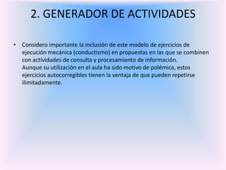 2. GENERADOR DE ACTIVIDADES Considero importante la inclusión de este modelo de ejercicios de ejecución mecánica (conductismo) en propuestas en las que se combinen con actividades de consulta y procesamiento de información.Aunque su utilización en el aula ha sido motivo de polémica, estos ejercicios autocorregibles tienen la ventaja de que pueden repetirse ilimitadamente. 