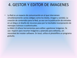 4. GESTOR Y EDITOR DE IMAGENES La Red es un espacio de comunicación en el que intervienen simultáneamente varios códigos como los (texto, imagen y sonido). La creación de contenidos para la Red, ya sea con la publicación de entradas en un blog o el diseño de recursos pasa por la inevitable incorporación de mensajes icónicos o audiovisuales.La Web 2.0 ofrece herramientas para editar y gestionar imágenes. Yo uso mypictr para recortar imágenes y pixenate para editarlas, sin necesidad de instalar software. En local, utilizo el photofiltre un programa gratuito.