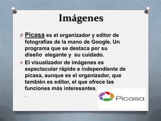Imágenes
O Picasa es el organizador y editor de
  fotografías de la mano de Google. Un
  programa que se destaca por su
  diseño elegante y su cuidado.
O El visualizador de imágenes es
  espectacular rápido e independiente de
  picasa, aunque es el organizador, que
  también es editor, el que ofrece las
  funciones más interesantes.
  .
 