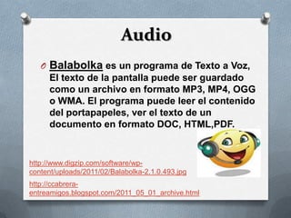 Audio
   O Balabolka es un programa de Texto a Voz,
     El texto de la pantalla puede ser guardado
     como un archivo en formato MP3, MP4, OGG
     o WMA. El programa puede leer el contenido
     del portapapeles, ver el texto de un
     documento en formato DOC, HTML,PDF.


http://www.digzip.com/software/wp-
content/uploads/2011/02/Balabolka-2.1.0.493.jpg
http://ccabrera-
entreamigos.blogspot.com/2011_05_01_archive.html
 
