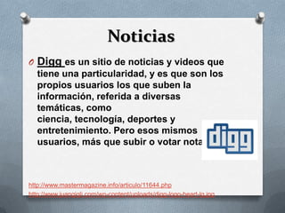 Noticias
O Digg es un sitio de noticias y videos que
  tiene una particularidad, y es que son los
  propios usuarios los que suben la
  información, referida a diversas
  temáticas, como
  ciencia, tecnología, deportes y
  entretenimiento. Pero esos mismos
  usuarios, más que subir o votar notas.



http://www.mastermagazine.info/articulo/11644.php
http://www.juangigli.com/wp-content/uploads/digg-logo-heart-lg.jpg
 