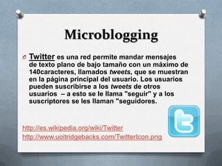 Microblogging
O Twitter es una red permite mandar mensajes
  de texto plano de bajo tamaño con un máximo de
  140caracteres, llamados tweets, que se muestran
  en la página principal del usuario. Los usuarios
  pueden suscribirse a los tweets de otros
  usuarios – a esto se le llama "seguir" y a los
  suscriptores se les llaman "seguidores.


http://es.wikipedia.org/wiki/Twitter
http://www.uoitridgebacks.com/TwitterIcon.png
 