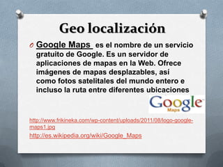 Geo localización
O Google Maps es el nombre de un servicio
  gratuito de Google. Es un servidor de
  aplicaciones de mapas en la Web. Ofrece
  imágenes de mapas desplazables, así
  como fotos satelitales del mundo entero e
  incluso la ruta entre diferentes ubicaciones



http://www.frikineka.com/wp-content/uploads/2011/08/logo-google-
maps1.jpg
http://es.wikipedia.org/wiki/Google_Maps
 