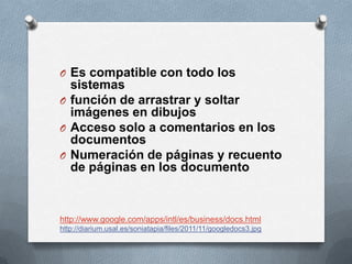 O Es compatible con todo los
  sistemas
O función de arrastrar y soltar
  imágenes en dibujos
O Acceso solo a comentarios en los
  documentos
O Numeración de páginas y recuento
  de páginas en los documento


http://www.google.com/apps/intl/es/business/docs.html
http://diarium.usal.es/soniatapia/files/2011/11/googledocs3.jpg
 