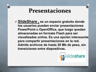 Presentaciones
O SlideShare , es un espacio gratuito donde
  los usuarios pueden enviar presentaciones
  PowerPoint u OpenOffice, que luego quedan
  almacenadas en formato Flash para ser
  visualizadas online. Es una opción interesante
  para compartir presentaciones en la red.
  Admite archivos de hasta 20 Mb de peso, sin
  transiciones entre diapositivas.
 