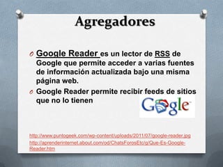 Agregadores

O Google Reader es un lector de RSS de
  Google que permite acceder a varias fuentes
  de información actualizada bajo una misma
  página web.
O Google Reader permite recibir feeds de sitios
  que no lo tienen



http://www.puntogeek.com/wp-content/uploads/2011/07/google-reader.jpg
http://aprenderinternet.about.com/od/ChatsForosEtc/g/Que-Es-Google-
Reader.htm
 
