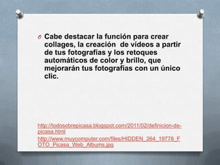 O Cabe destacar la función para crear
  collages, la creación de vídeos a partir
  de tus fotografías y los retoques
  automáticos de color y brillo, que
  mejorarán tus fotografías con un único
  clic.




http://todosobrepicasa.blogspot.com/2011/02/definicion-de-
picasa.html
http://www.muycomputer.com/files/HIDDEN_264_19778_F
OTO_Picasa_Web_Albums.jpg
 