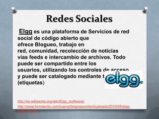 Redes Sociales
Elgg es una plataforma de Servicios de red
social de código abierto que
ofrece Blogueo, trabajo en
red, comunidad, recolección de noticias
vías feeds e intercambio de archivos. Todo
puede ser compartido entre los
usuarios, utilizando los controles de acceso
y puede ser catalogado mediante tags
(etiquetas)


http://es.wikipedia.org/wiki/Elgg_(software)
http://www.formaentic.com/juanrp/blog/wpcontent/uploads/2010/05/elgg-
com-logo.gif
 