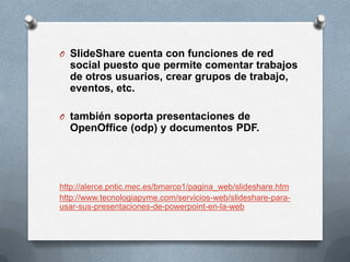 O SlideShare cuenta con funciones de red
  social puesto que permite comentar trabajos
  de otros usuarios, crear grupos de trabajo,
  eventos, etc.

O también soporta presentaciones de
  OpenOffice (odp) y documentos PDF.




http://alerce.pntic.mec.es/bmarco1/pagina_web/slideshare.htm
http://www.tecnologiapyme.com/servicios-web/slideshare-para-
usar-sus-presentaciones-de-powerpoint-en-la-web
 