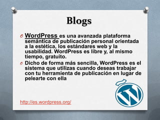 Blogs
O WordPress es una avanzada plataforma
  semántica de publicación personal orientada
  a la estética, los estándares web y la
  usabilidad. WordPress es libre y, al mismo
  tiempo, gratuito.
O Dicho de forma más sencilla, WordPress es el
  sistema que utilizas cuando deseas trabajar
  con tu herramienta de publicación en lugar de
  pelearte con ella



http://es.wordpress.org/
 