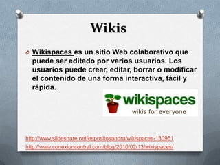 Wikis
O Wikispaces es un sitio Web colaborativo que
  puede ser editado por varios usuarios. Los
  usuarios puede crear, editar, borrar o modificar
  el contenido de una forma interactiva, fácil y
  rápida.




http://www.slideshare.net/espositosandra/wikispaces-130961
http://www.conexioncentral.com/blog/2010/02/13/wikispaces/
 