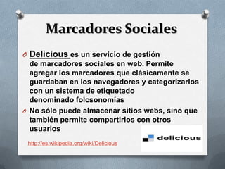 Marcadores Sociales
O Delicious es un servicio de gestión
  de marcadores sociales en web. Permite
  agregar los marcadores que clásicamente se
  guardaban en los navegadores y categorizarlos
  con un sistema de etiquetado
  denominado folcsonomías
O No sólo puede almacenar sitios webs, sino que
  también permite compartirlos con otros
  usuarios
 http://es.wikipedia.org/wiki/Delicious
 