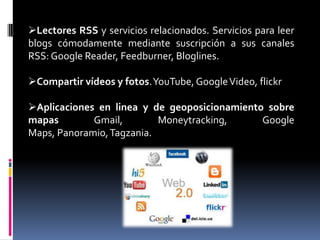 Lectores RSS y servicios relacionados. Servicios para leer
blogs cómodamente mediante suscripción a sus canales
RSS: Google Reader, Feedburner, Bloglines.
Compartir vídeos y fotos.YouTube, GoogleVideo, flickr
Aplicaciones en linea y de geoposicionamiento sobre
mapas Gmail, Moneytracking, Google
Maps, Panoramio,Tagzania.
 