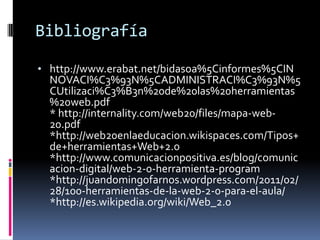 Bibliografía
• http://www.erabat.net/bidasoa%5Cinformes%5CIN
NOVACI%C3%93N%5CADMINISTRACI%C3%93N%5
CUtilizaci%C3%B3n%20de%20las%20herramientas
%20web.pdf
* http://internality.com/web20/files/mapa-web-
20.pdf
*http://web20enlaeducacion.wikispaces.com/Tipos+
de+herramientas+Web+2.0
*http://www.comunicacionpositiva.es/blog/comunic
acion-digital/web-2-0-herramienta-program
*http://juandomingofarnos.wordpress.com/2011/02/
28/100-herramientas-de-la-web-2-0-para-el-aula/
*http://es.wikipedia.org/wiki/Web_2.0
 