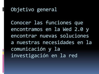 Objetivo general
Conocer las funciones que
encontramos en la Wed 2.0 y
encontrar nuevas soluciones
a nuestras necesidades en la
comunicación y la
investigación en la red
 