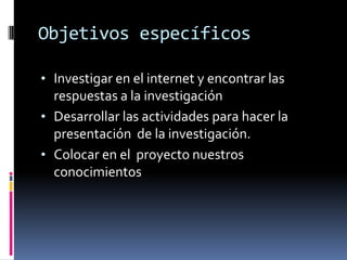 Objetivos específicos
• Investigar en el internet y encontrar las
respuestas a la investigación
• Desarrollar las actividades para hacer la
presentación de la investigación.
• Colocar en el proyecto nuestros
conocimientos
 