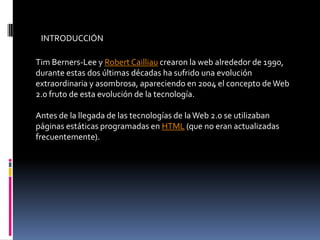 INTRODUCCIÓN
Tim Berners-Lee y Robert Cailliau crearon la web alrededor de 1990,
durante estas dos últimas décadas ha sufrido una evolución
extraordinaria y asombrosa, apareciendo en 2004 el concepto deWeb
2.0 fruto de esta evolución de la tecnología.
Antes de la llegada de las tecnologías de laWeb 2.0 se utilizaban
páginas estáticas programadas en HTML (que no eran actualizadas
frecuentemente).
 