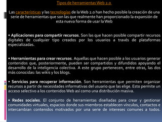 Tipos de herramientas Web 2.0
Las características y las tecnologías de laWeb 2.0 han hecho posible la creación de una
serie de herramientas que son las que realmente han proporcionado la expansión de
esta nueva forma de usar laWeb
• Aplicaciones para compartir recursos. Son las que hacen posible compartir recursos
digitales de cualquier tipo creados por los usuarios a través de plataformas
especializadas.
• Herramientas para crear recursos. Aquellas que hacen posible a los usuarios generar
contenidos que, posteriormente, pueden ser compartidos y difundidos apoyando el
desarrollo de la inteligencia colectiva. A este grupo pertenecen, entre otras, las dos
más conocidas: las wikis y los blogs.
• Servicios para recuperar información. Son herramientas que permiten organizar
recursos a partir de necesidades informativas del usuario que las elige. Esto permite un
acceso selectivo a los contenidos Web así como una distribución masiva.
• Redes sociales. El conjunto de herramientas diseñadas para crear y gestionar
comunidades virtuales, espacios donde sus miembros establecen vínculos, contactos e
intercambian contenidos motivados por una serie de intereses comunes a todos.
 