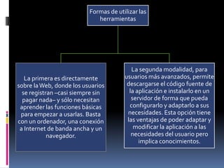 Formas de utilizar las
herramientas
La primera es directamente
sobre laWeb, donde los usuarios
se registran –casi siempre sin
pagar nada– y sólo necesitan
aprender las funciones básicas
para empezar a usarlas. Basta
con un ordenador, una conexión
a Internet de banda ancha y un
navegador.
La segunda modalidad, para
usuarios más avanzados, permite
descargarse el código fuente de
la aplicación e instalarlo en un
servidor de forma que pueda
configurarlo y adaptarlo a sus
necesidades. Esta opción tiene
las ventajas de poder adaptar y
modificar la aplicación a las
necesidades del usuario pero
implica conocimientos.
 