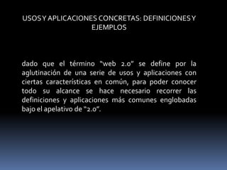 USOSY APLICACIONES CONCRETAS: DEFINICIONESY
EJEMPLOS
dado que el término “web 2.0” se define por la
aglutinación de una serie de usos y aplicaciones con
ciertas características en común, para poder conocer
todo su alcance se hace necesario recorrer las
definiciones y aplicaciones más comunes englobadas
bajo el apelativo de “2.0”.
 
