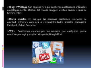 Blogs / Weblogs. Son páginas web que contienen anotaciones ordenadas
cronológicamente. Dentro del mundo blogger, existen diversos tipos de
herramientas:
Redes sociales. En las que las personas mantienen relaciones de
amistad, intereses comunes o comerciales.Redes sociales personales:
Facebook,Orkut, Friendster
Wikis. Contenidos creados por los usuarios que cualquiera puede
modificar, corregir y ampliar:Wikipedia,Google Knol
 