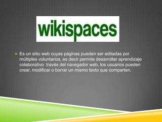  Es un sitio web cuyas páginas pueden ser editadas por
        múltiples voluntarios, es decir permite desarrollar aprendizaje
        colaborativo través del navegador web, los usuarios pueden
        crear, modificar o borrar un mismo texto que comparten.




Wikis
 