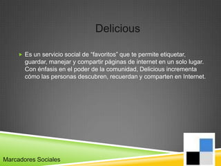 Delicious

      Es un servicio social de “favoritos” que te permite etiquetar,
       guardar, manejar y compartir páginas de internet en un solo lugar.
       Con énfasis en el poder de la comunidad, Delicious incrementa
       cómo las personas descubren, recuerdan y comparten en Internet.




Marcadores Sociales
 