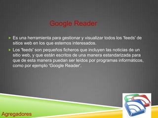Google Reader
   Es una herramienta para gestionar y visualizar todos los 'feeds' de
    sitios web en los que estemos interesados.
   Los 'feeds' son pequeños ficheros que incluyen las noticias de un
    sitio web, y que están escritos de una manera estandarizada para
    que de esta manera puedan ser leídos por programas informáticos,
    como por ejemplo 'Google Reader'.




Agregadores
 