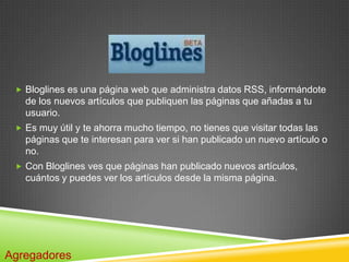  Bloglines es una página web que administra datos RSS, informándote
   de los nuevos artículos que publiquen las páginas que añadas a tu
   usuario.
  Es muy útil y te ahorra mucho tiempo, no tienes que visitar todas las
   páginas que te interesan para ver si han publicado un nuevo artículo o
   no.
  Con Bloglines ves que páginas han publicado nuevos artículos,
   cuántos y puedes ver los artículos desde la misma página.




Agregadores
 