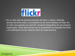  Es un sitio web de almacenamiento de fotos y videos. Además,
    provee servicios web y una plataforma de comunidades en línea. Es
    un sitio muy popular por permitir compartir fotografías de una manera
    organizada. Otras atracciones son la posibilidad de etiquetar las fotos
    y la publicación de las mejores fotos de cada semana.




Imágene
 