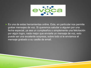  Es una de estas herramientas online. Esta, en particular nos permite
   grabar mensajes de voz. Si queremos saludar a alguien por una
   fecha especial, ya sea un cumpleaños o simplemente una felicitación
   por algún logro, nada mejor que enviarle un mensaje de voz, esto
   puede ser una excelente sorpresa, sobre todo si le enviamos el
   mensaje grabado a su casilla de email.




Audio
 