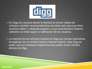  En Digg los usuarios tienen la libertad de enviar relatos de
     noticias y también recomendaciones de sitios web para que otros
     usuarios visiten, y después juzguen y cuyo característico sistema
     valorativo se mide según la calificación de los usuarios.

    La mayoría de los artículos subidos en Digg son breves resúmenes
     de páginas con un enlace hacia la historia original. Usar Digg es
     gratis, pero es necesario registrarse para poder enviar noticias
     atraves de Digg.




Noticias
 