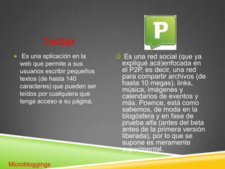 Twitter
  Es una aplicación en la      0 Es una red social (que ya
   web que permite a sus         expliqué acá)enfocada en
   usuarios escribir pequeños    el P2P, es decir, una red
   textos (de hasta 140          para compartir archivos (de
   caracteres) que pueden ser    hasta 10 megas), links,
                                 música, imágenes y
   leídos por cualquiera que     calendarios de eventos y
   tenga acceso a su página.     más. Pownce, está como
                                 sabemos, de moda en la
                                 blogósfera y en fase de
                                 prueba alfa (antes del beta
                                 antes de la primera versión
                                 liberada), por lo que se
                                 supone es meramente
                                 experimental.

Microbloggings
 